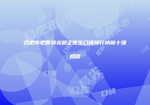 合肥市肥厚鼻尖矫正医生口碑排行榜前十强揭晓