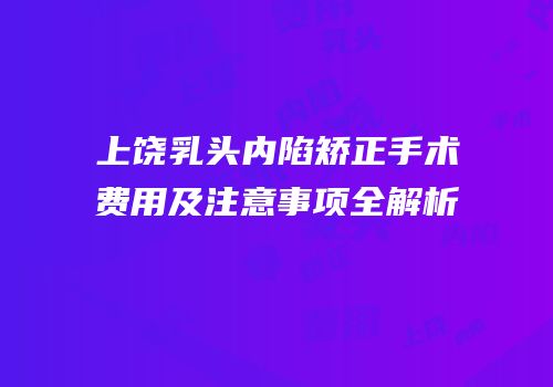 上饶乳头内陷矫正手术费用及注意事项全解析
