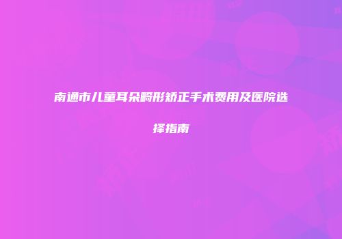 南通市儿童耳朵畸形矫正手术费用及医院选择指南
