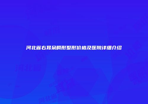 河北省右耳朵畸形整形价格及医院详细介绍