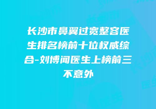 长沙市鼻翼过宽整容医生排名榜前十位权威综合-刘博闻医生上榜前三不意外