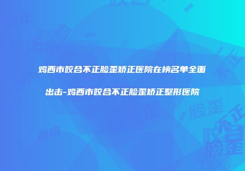 鸡西市咬合不正脸歪矫正医院在榜名单全面出击-鸡西市咬合不正脸歪矫正整形医院