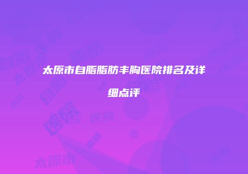 太原市自脂脂肪丰胸医院排名及详细点评