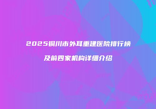 2025铜川市外耳重建医院排行榜及前四家机构详细介绍