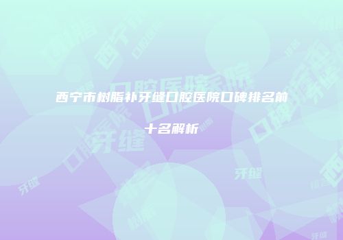 西宁市树脂补牙缝口腔医院口碑排名前十名解析