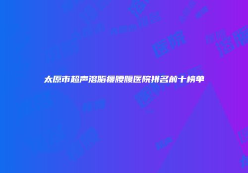 太原市超声溶脂瘦腰腹医院排名前十榜单