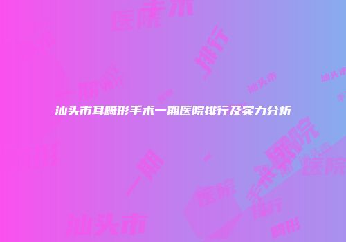 汕头市耳畸形手术一期医院排行及实力分析