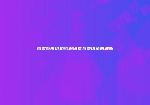 植发整形价格影响因素与费用范围解析
