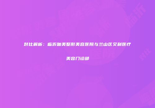 对比解析：临沂咖美整形美容医院与兰山区艾利医疗美容门诊部