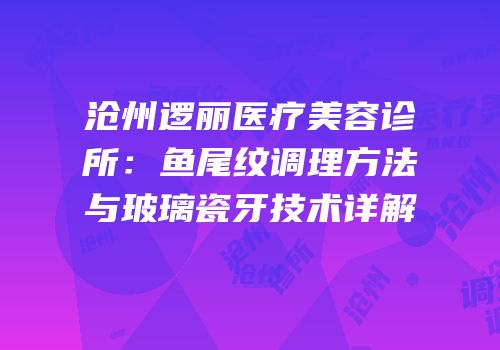 沧州逻丽医疗美容诊所：鱼尾纹调理方法与玻璃瓷牙技术详解