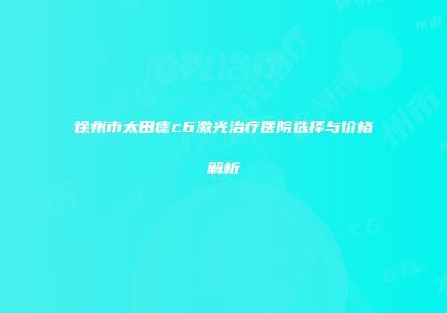 徐州市太田痣c6激光治疗医院选择与价格解析