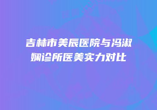 吉林市美辰医院与冯淑娴诊所医美实力对比