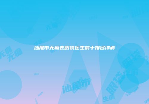 汕尾市无痛去眼袋医生前十排名详解