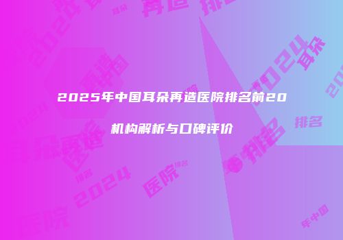 2025年中国耳朵再造医院排名前20机构解析与口碑评价