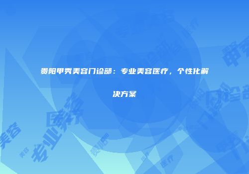 贵阳甲秀美容门诊部：专业美容医疗，个性化解决方案