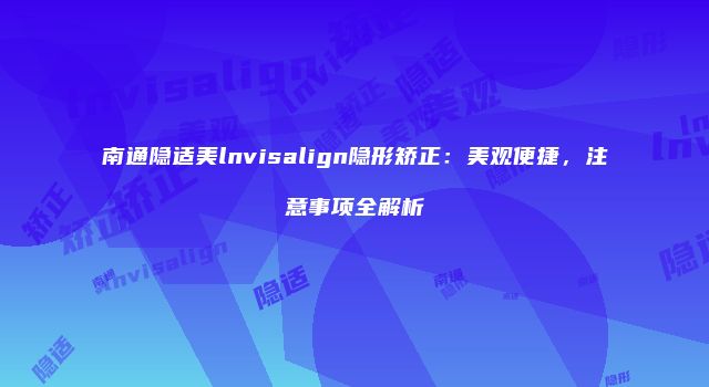 南通隐适美lnvisalign隐形矫正：美观便捷，注意事项全解析