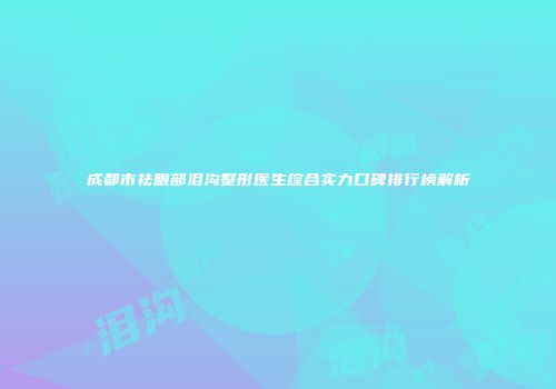 成都市祛眼部泪沟整形医生综合实力口碑排行榜解析