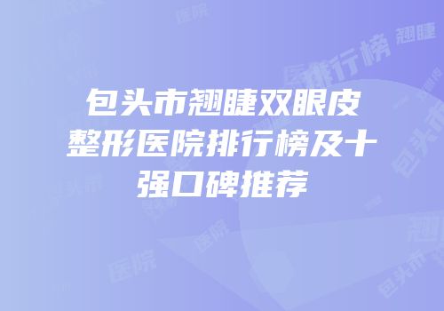 包头市翘睫双眼皮整形医院排行榜及十强口碑推荐