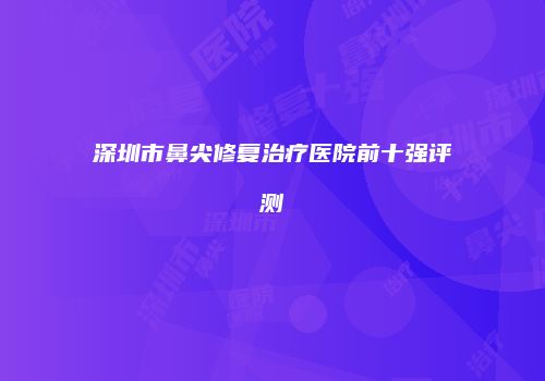 深圳市鼻尖修复治疗医院前十强评测