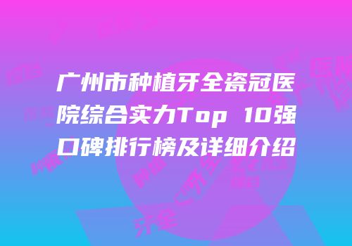 广州市种植牙全瓷冠医院综合实力Top 10强口碑排行榜及详细介绍