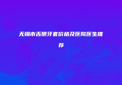 无锡市舌侧牙套价格及医院医生推荐