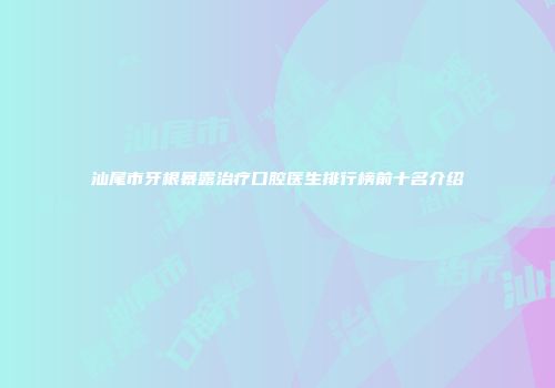 汕尾市牙根暴露治疗口腔医生排行榜前十名介绍