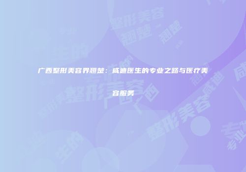 广西整形美容界翘楚：咸迪医生的专业之路与医疗美容服务