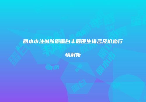 丽水市注射胶原蛋白丰唇医生排名及价格行情解析