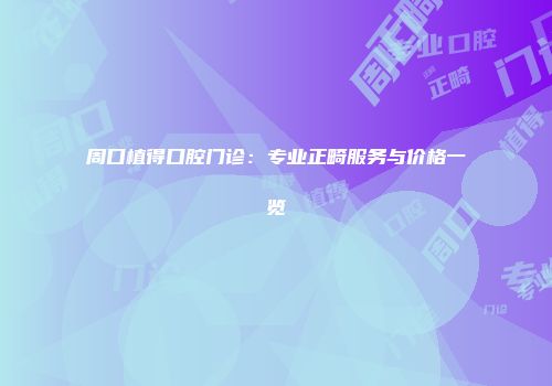周口植得口腔门诊：专业正畸服务与价格一览