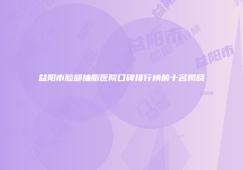 益阳市脸部抽脂医院口碑排行榜前十名揭晓
