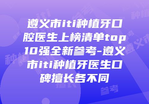 遵义市iti种植牙口腔医生上榜清单top10强全新参考-遵义市iti种植牙医生口碑擅长各不同