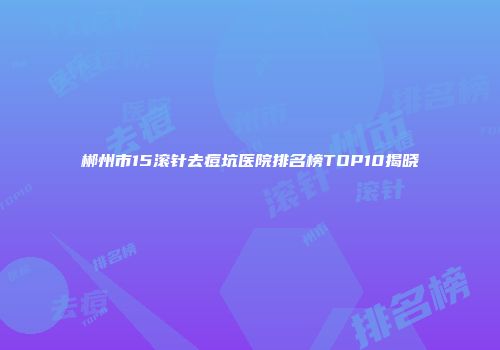 郴州市15滚针去痘坑医院排名榜TOP10揭晓