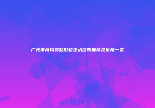 广元市鹰钩鼻整形矫正术医院推荐及价格一览