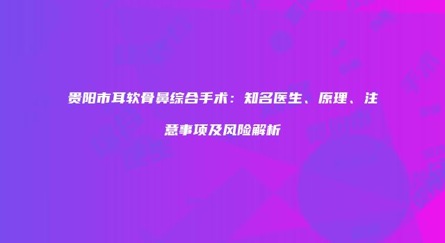 贵阳市耳软骨鼻综合手术：知名医生、原理、注意事项及风险解析