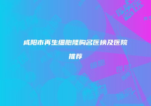 咸阳市再生细胞隆胸名医榜及医院推荐