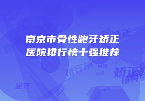 南京市骨性龅牙矫正医院排行榜十强推荐
