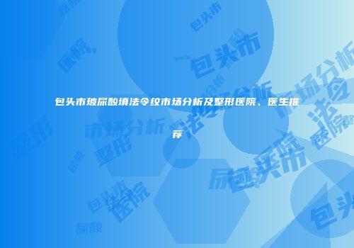 包头市玻尿酸填法令纹市场分析及整形医院、医生推荐