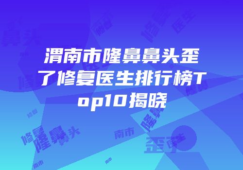 渭南市隆鼻鼻头歪了修复医生排行榜Top10揭晓