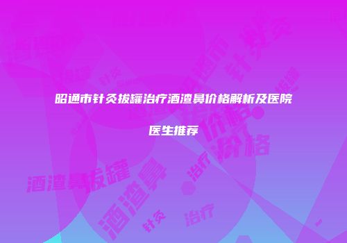 昭通市针灸拔罐治疗酒渣鼻价格解析及医院医生推荐