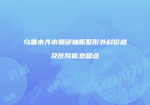 乌鲁木齐市腿部抽脂整形外科价格及医院信息盘点