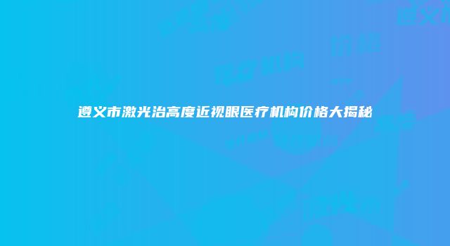 遵义市激光治高度近视眼医疗机构价格大揭秘
