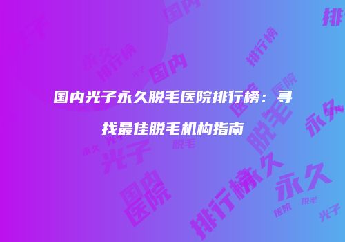 国内光子永久脱毛医院排行榜：寻找最佳脱毛机构指南