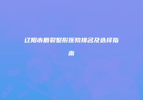 辽阳市唇裂整形医院排名及选择指南