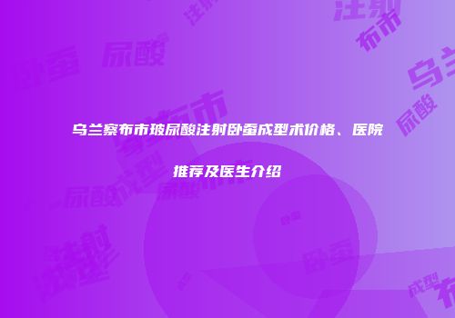 乌兰察布市玻尿酸注射卧蚕成型术价格、医院推荐及医生介绍