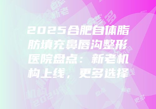 2025合肥自体脂肪填充鼻唇沟整形医院盘点：新老机构上线，更多选择