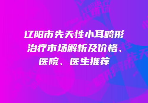 辽阳市先天性小耳畸形治疗市场解析及价格、医院、医生推荐