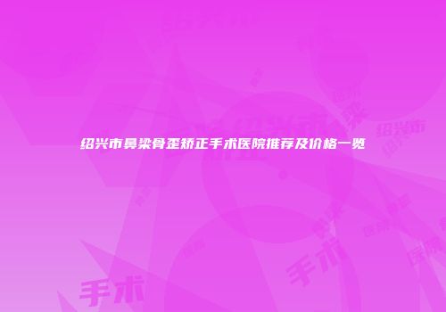绍兴市鼻梁骨歪矫正手术医院推荐及价格一览