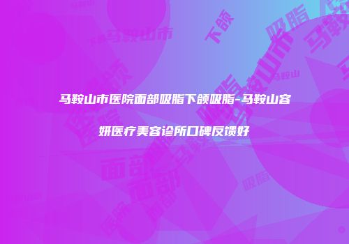马鞍山市医院面部吸脂下颌吸脂-马鞍山容妍医疗美容诊所口碑反馈好