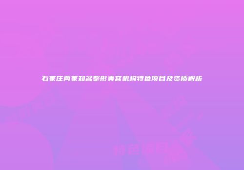 石家庄两家知名整形美容机构特色项目及资质解析