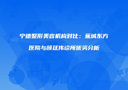 宁德整形美容机构对比：蕉城东方医院与颜廷伟诊所优劣分析